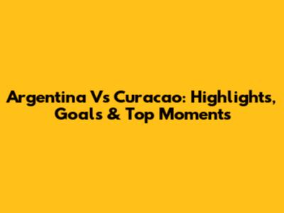 Argentina Vs Curacao: Highlights, Goals & Top Moments