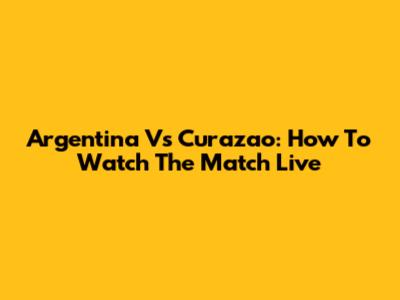Argentina Vs Curazao: How To Watch The Match Live