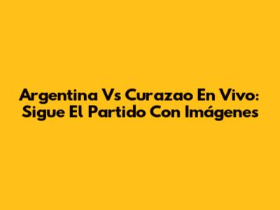 Argentina Vs Curazao En Vivo: Sigue El Partido Con Imágenes