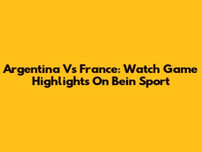 Argentina Vs France: Watch Game Highlights On Bein Sport