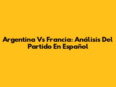 Argentina Vs Francia: Análisis Del Partido En Español