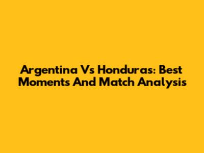 Argentina Vs Honduras: Best Moments And Match Analysis