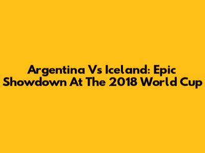 Argentina Vs Iceland: Epic Showdown At The 2018 World Cup