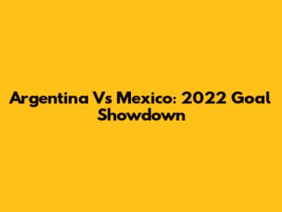 Argentina Vs Mexico: 2022 Goal Showdown