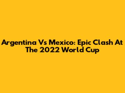 Argentina Vs Mexico: Epic Clash At The 2022 World Cup