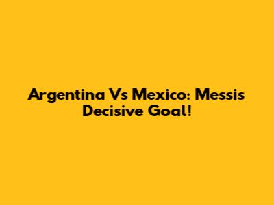 Argentina Vs Mexico: Messi's Decisive Goal!