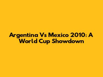 Argentina Vs Mexico 2010: A World Cup Showdown