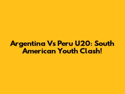 Argentina Vs Peru U20: South American Youth Clash!
