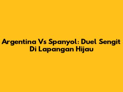 Argentina Vs Spanyol: Duel Sengit Di Lapangan Hijau
