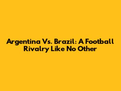 Argentina Vs. Brazil: A Football Rivalry Like No Other