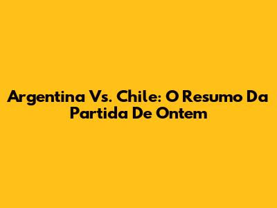 Argentina Vs. Chile: O Resumo Da Partida De Ontem
