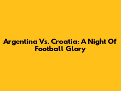 Argentina Vs. Croatia: A Night Of Football Glory
