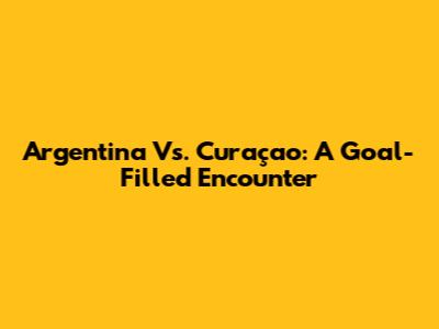 Argentina Vs. Curaçao: A Goal-Filled Encounter