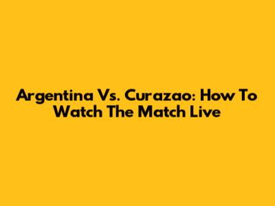 Argentina Vs. Curazao: How To Watch The Match Live