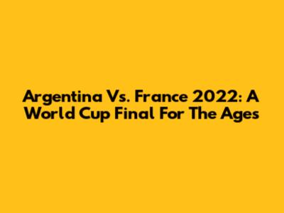 Argentina Vs. France 2022: A World Cup Final For The Ages