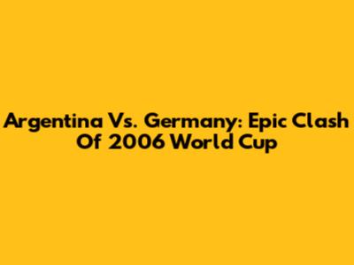Argentina Vs. Germany: Epic Clash Of 2006 World Cup