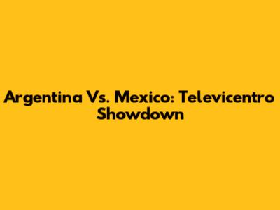 Argentina Vs. Mexico: Televicentro Showdown