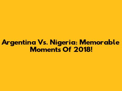 Argentina Vs. Nigeria: Memorable Moments Of 2018!