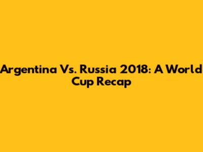 Argentina Vs. Russia 2018: A World Cup Recap