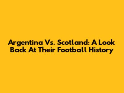 Argentina Vs. Scotland: A Look Back At Their Football History