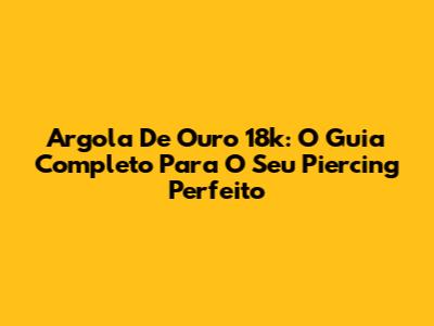 Argola De Ouro 18k: O Guia Completo Para O Seu Piercing Perfeito