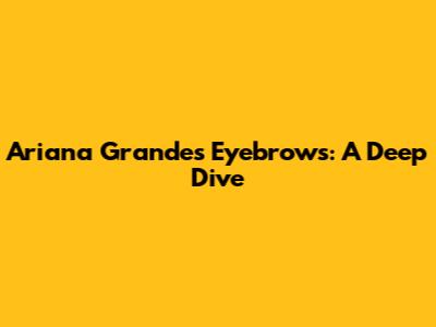 Ariana Grande's Eyebrows: A Deep Dive