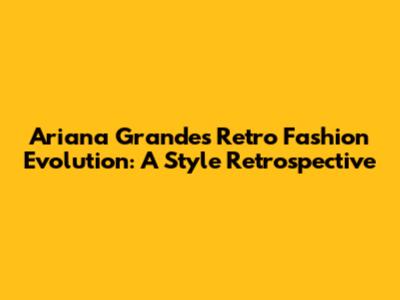 Ariana Grande's Retro Fashion Evolution: A Style Retrospective