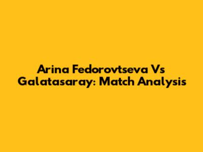Arina Fedorovtseva Vs Galatasaray: Match Analysis