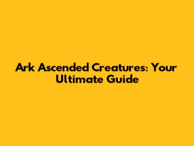 Ark Ascended Creatures: Your Ultimate Guide
