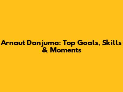 Arnaut Danjuma: Top Goals, Skills & Moments