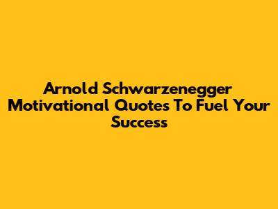 Arnold Schwarzenegger Motivational Quotes To Fuel Your Success