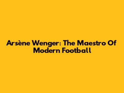 Arsène Wenger: The Maestro Of Modern Football