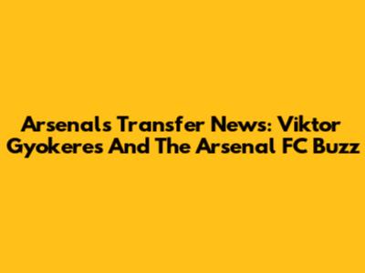 Arsenal's Transfer News: Viktor Gyokeres And The Arsenal FC Buzz