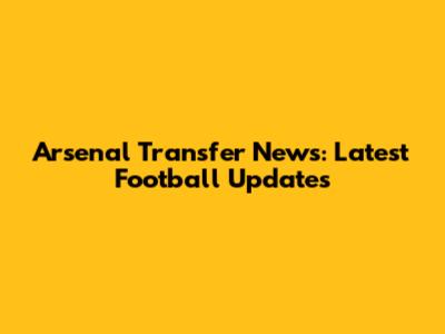 Arsenal Transfer News: Latest Football Updates