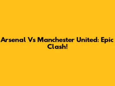 Arsenal Vs Manchester United: Epic Clash!