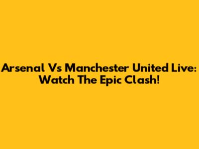 Arsenal Vs Manchester United Live: Watch The Epic Clash!
