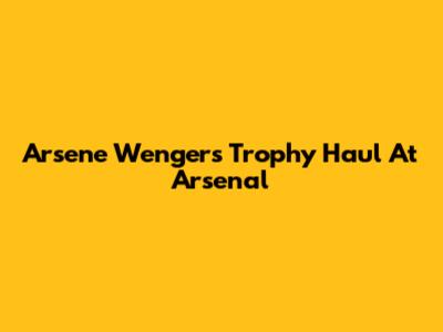 Arsene Wenger's Trophy Haul At Arsenal