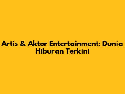 Artis & Aktor Entertainment: Dunia Hiburan Terkini