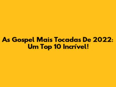 As Gospel Mais Tocadas De 2022: Um Top 10 Incrível!