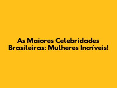 As Maiores Celebridades Brasileiras: Mulheres Incríveis!