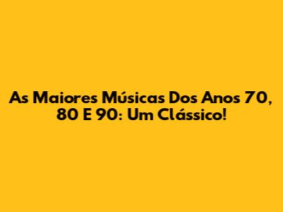 As Maiores Músicas Dos Anos 70, 80 E 90: Um Clássico!