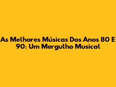 As Melhores Músicas Dos Anos 80 E 90: Um Mergulho Musical