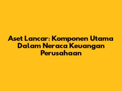 Aset Lancar: Komponen Utama Dalam Neraca Keuangan Perusahaan