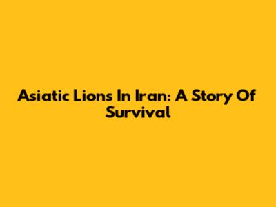 Asiatic Lions In Iran: A Story Of Survival