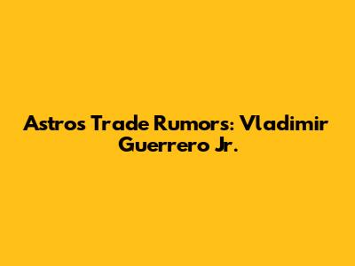 Astros Trade Rumors: Vladimir Guerrero Jr.