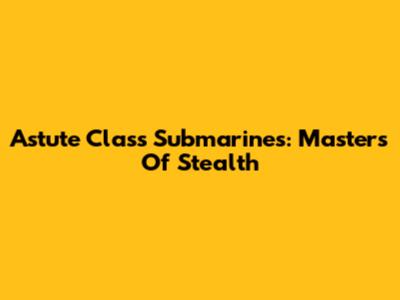 Astute Class Submarines: Masters Of Stealth