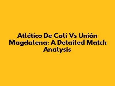 Atlético De Cali Vs Unión Magdalena: A Detailed Match Analysis