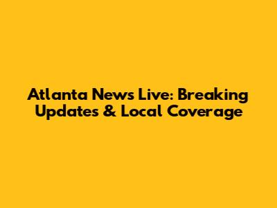 Atlanta News Live: Breaking Updates & Local Coverage