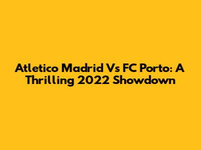 Atletico Madrid Vs FC Porto: A Thrilling 2022 Showdown