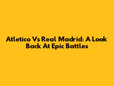 Atletico Vs Real Madrid: A Look Back At Epic Battles